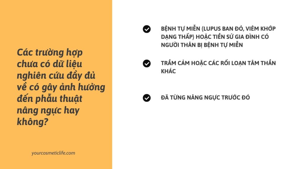 Chưa có dữ liệu có gây ảnh hưởng đến nâng ngực hay không:
Bệnh tự miễn (Lupus ban đỏ, Viêm khớp dạng thấp) hoặc tiền sử gia đình có người thân bị bệnh tự miễn
Trầm cảm hoặc các rối loạn tâm thần khác
Đã được nâng ngực trước đó